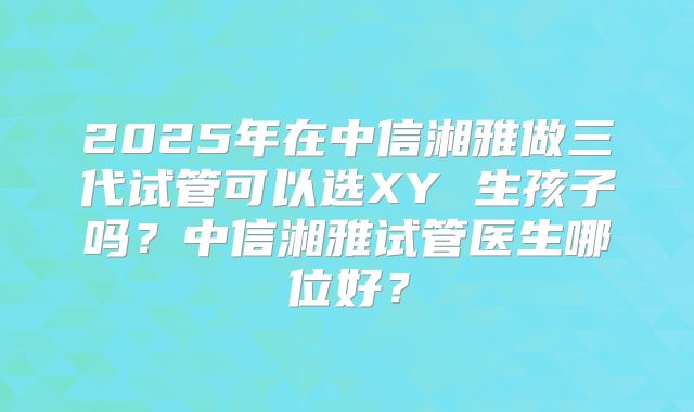 2025年在中信湘雅做三代试管可以选XY 生孩子吗？中信湘雅试管医生哪位好？