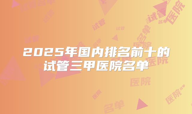 2025年国内排名前十的试管三甲医院名单