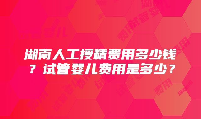 湖南人工授精费用多少钱？试管婴儿费用是多少？