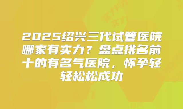 2025绍兴三代试管医院哪家有实力？盘点排名前十的有名气医院，怀孕轻轻松松成功