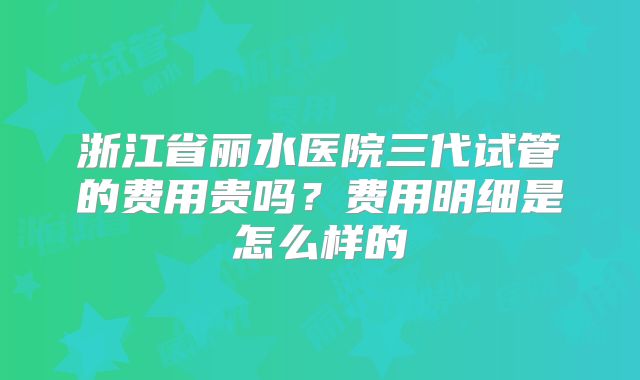 浙江省丽水医院三代试管的费用贵吗？费用明细是怎么样的