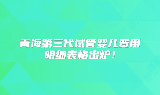 青海第三代试管婴儿费用明细表格出炉！