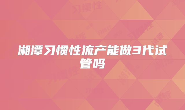 湘潭习惯性流产能做3代试管吗
