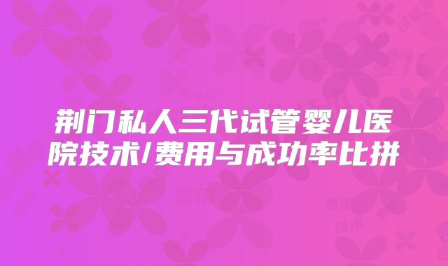 荆门私人三代试管婴儿医院技术/费用与成功率比拼