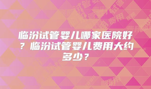 临汾试管婴儿哪家医院好?临汾试管婴儿费用大约多少?