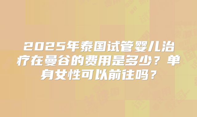 2025年泰国试管婴儿治疗在曼谷的费用是多少？单身女性可以前往吗？