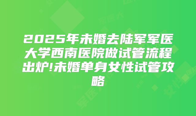 2025年未婚去陆军军医大学西南医院做试管流程出炉!未婚单身女性试管攻略