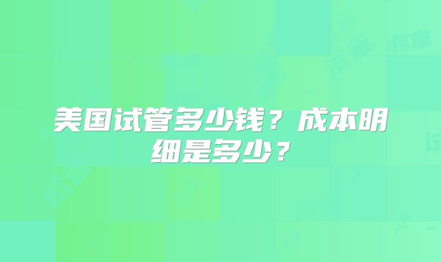 美国试管多少钱？成本明细是多少？