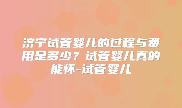 济宁试管婴儿的过程与费用是多少？试管婴儿真的能怀-试管婴儿