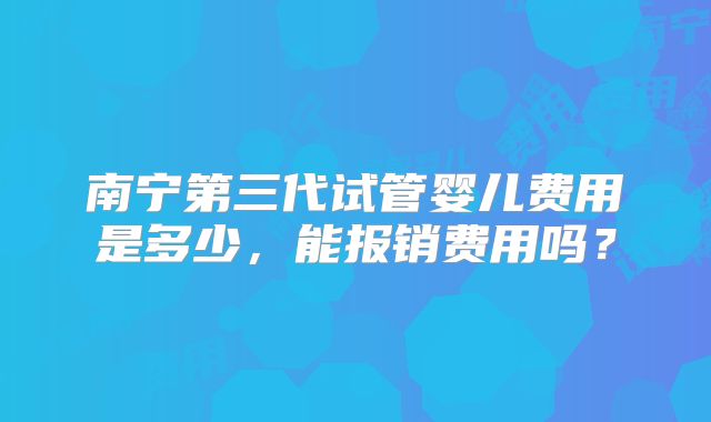 南宁第三代试管婴儿费用是多少，能报销费用吗？
