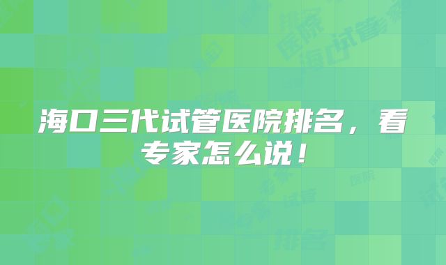 海口三代试管医院排名，看专家怎么说！