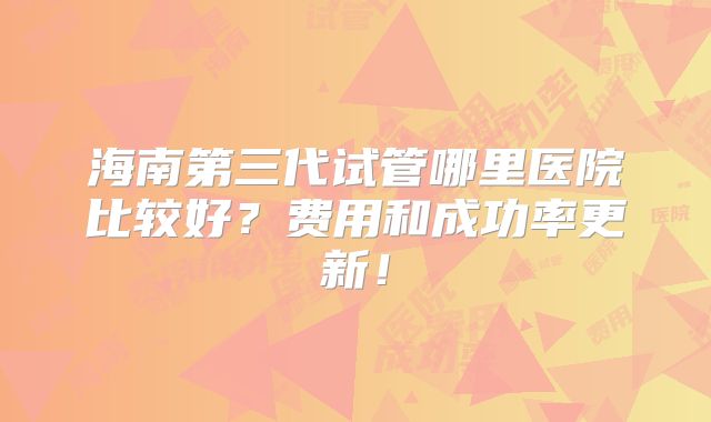 海南第三代试管哪里医院比较好？费用和成功率更新！