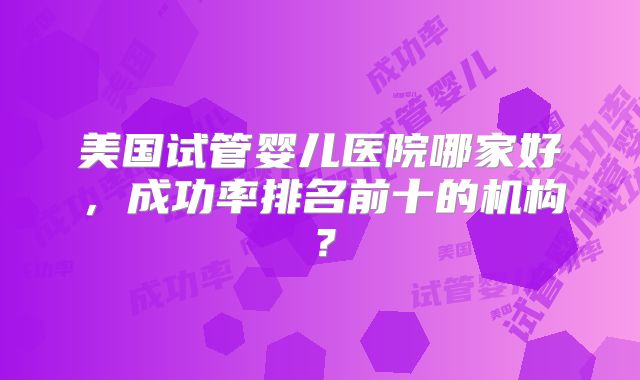 美国试管婴儿医院哪家好，成功率排名前十的机构？