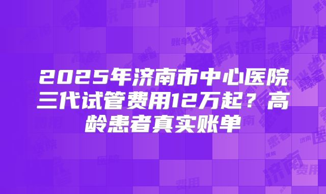 2025年济南市中心医院三代试管费用12万起?高龄患者真实账单