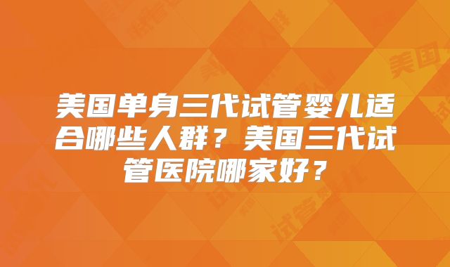 美国单身三代试管婴儿适合哪些人群？美国三代试管医院哪家好？