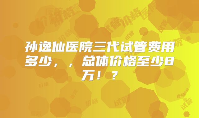 孙逸仙医院三代试管费用多少，，总体价格至少8万！？
