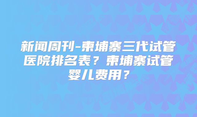 新闻周刊-柬埔寨三代试管医院排名表？柬埔寨试管婴儿费用？