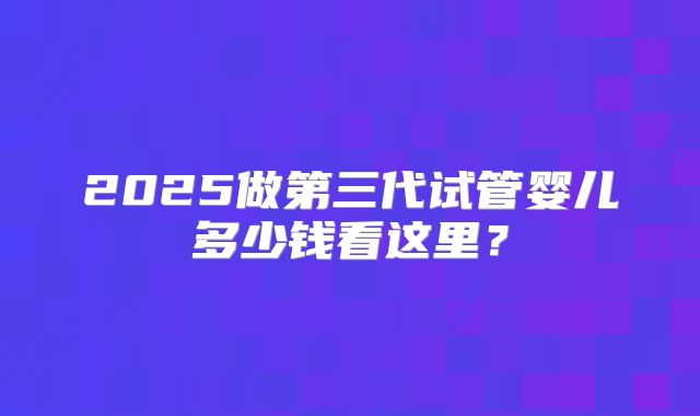 2025做第三代试管婴儿多少钱看这里？