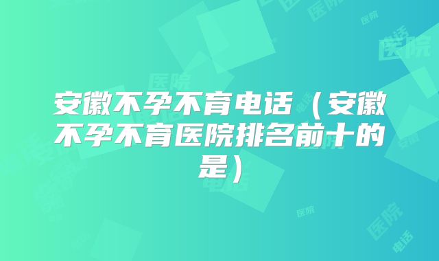 安徽不孕不育电话（安徽不孕不育医院排名前十的是）