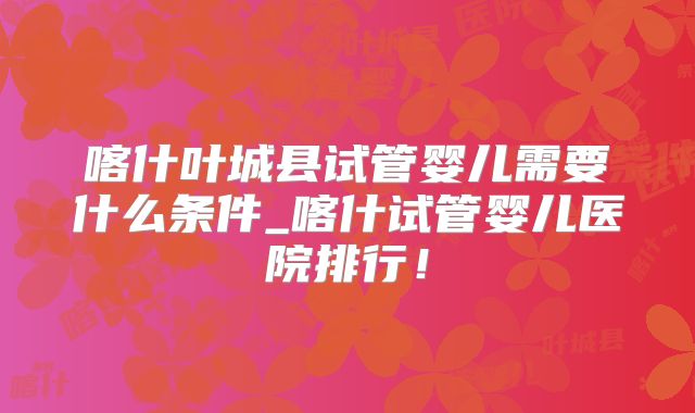 喀什叶城县试管婴儿需要什么条件_喀什试管婴儿医院排行！