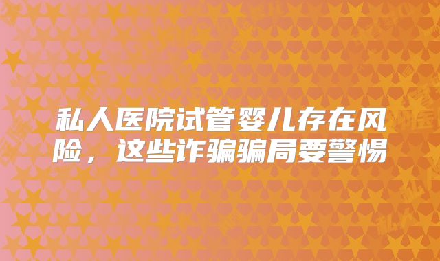 私人医院试管婴儿存在风险，这些诈骗骗局要警惕
