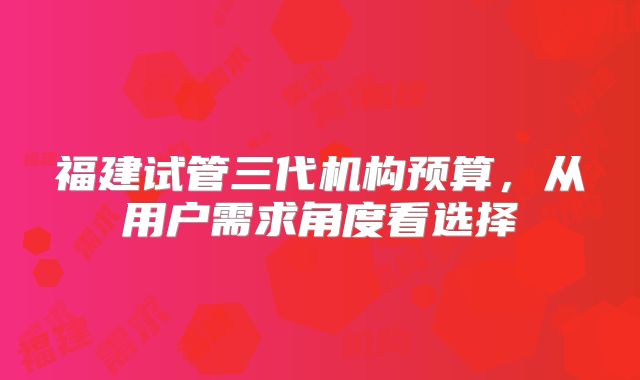 福建试管三代机构预算，从用户需求角度看选择