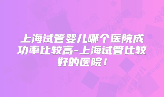 上海试管婴儿哪个医院成功率比较高-上海试管比较好的医院！