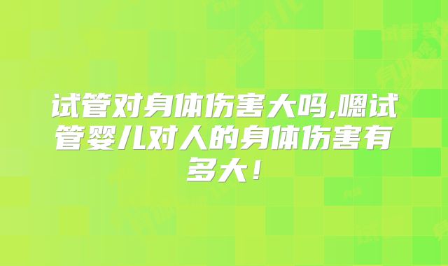 试管对身体伤害大吗,嗯试管婴儿对人的身体伤害有多大！
