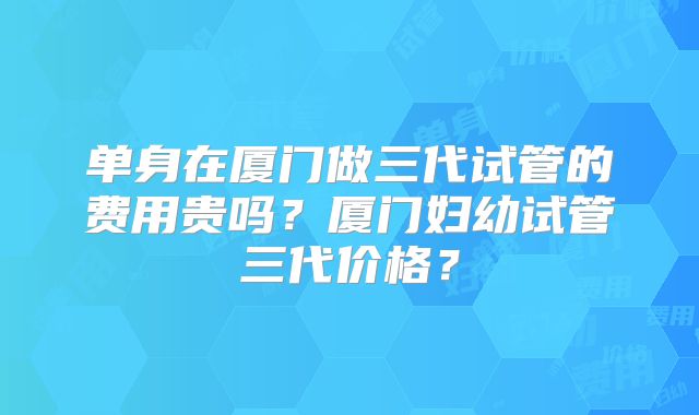 单身在厦门做三代试管的费用贵吗？厦门妇幼试管三代价格？