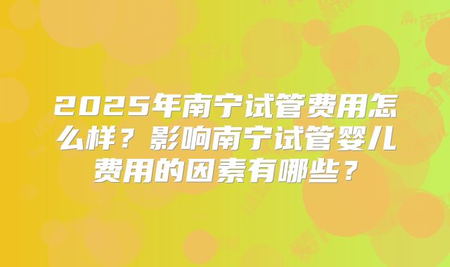 2025年南宁试管费用怎么样？影响南宁试管婴儿费用的因素有哪些？