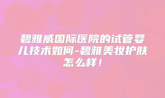 碧雅威国际医院的试管婴儿技术如何-碧雅美妆护肤怎么样！