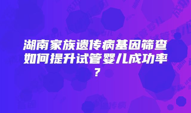 湖南家族遗传病基因筛查如何提升试管婴儿成功率？