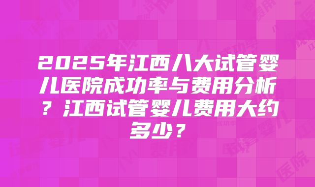 2025年江西八大试管婴儿医院成功率与费用分析？江西试管婴儿费用大约多少？