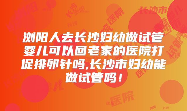浏阳人去长沙妇幼做试管婴儿可以回老家的医院打促排卵针吗,长沙市妇幼能做试管吗！