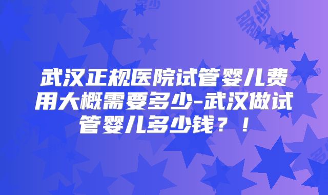 武汉正规医院试管婴儿费用大概需要多少-武汉做试管婴儿多少钱？！