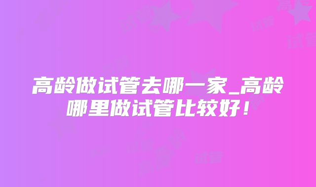 高龄做试管去哪一家_高龄哪里做试管比较好！