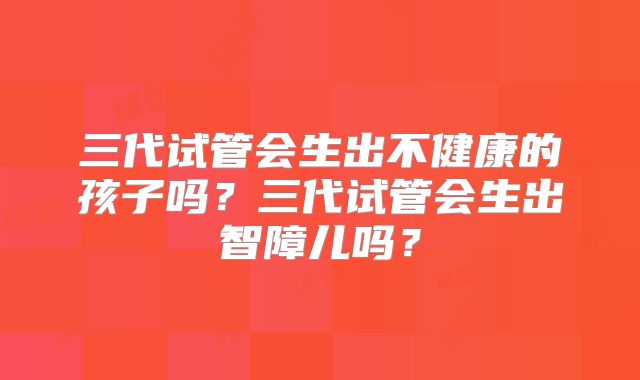 三代试管会生出不健康的孩子吗？三代试管会生出智障儿吗？