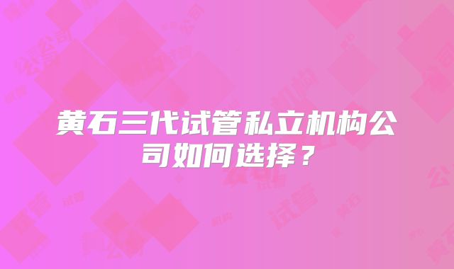 黄石三代试管私立机构公司如何选择？