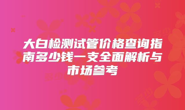 大白检测试管价格查询指南多少钱一支全面解析与市场参考