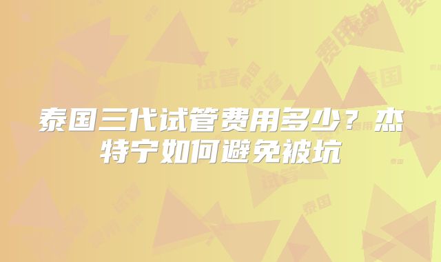 泰国三代试管费用多少?杰特宁如何避免被坑