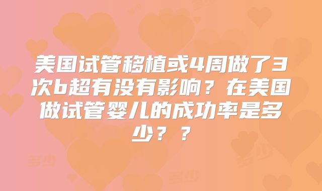 美国试管移植或4周做了3次b超有没有影响？在美国做试管婴儿的成功率是多少？？