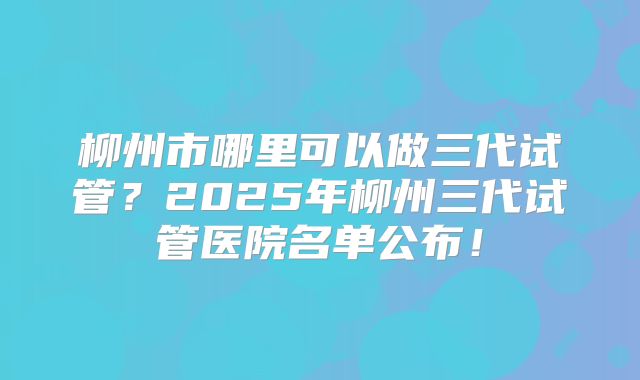 柳州市哪里可以做三代试管?2025年柳州三代试管医院名单公布!