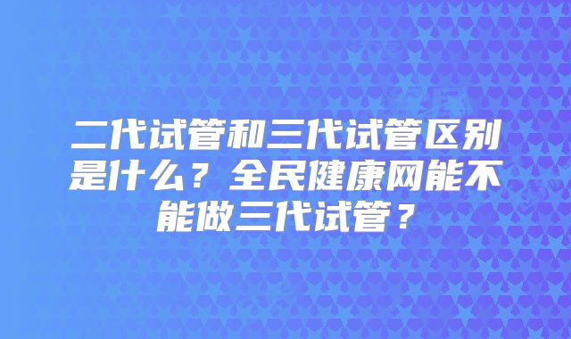 二代试管和三代试管区别是什么？全民健康网能不能做三代试管？
