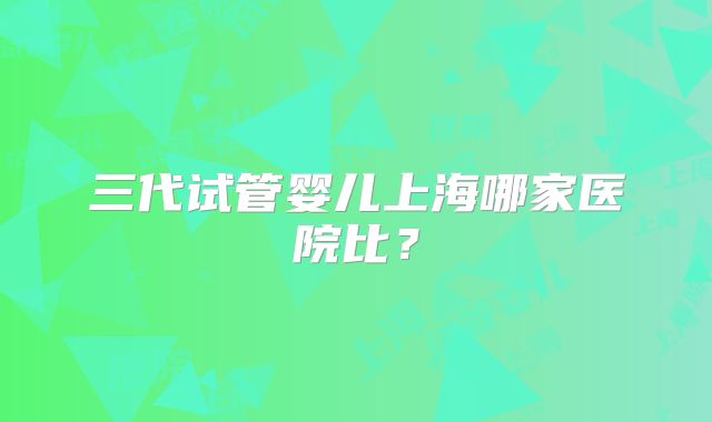 三代试管婴儿上海哪家医院比?