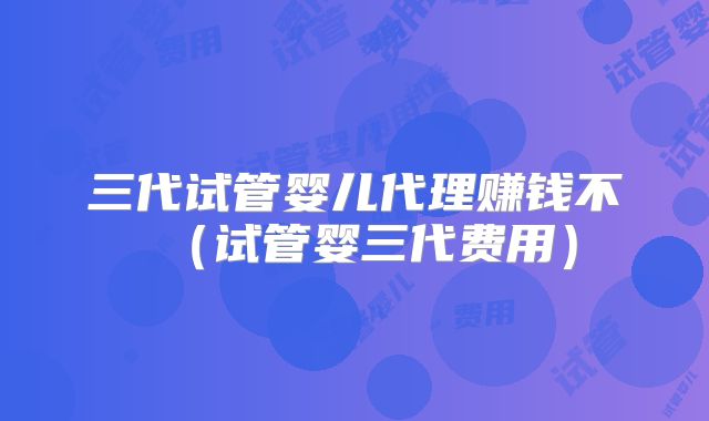 三代试管婴儿代理赚钱不（试管婴三代费用）