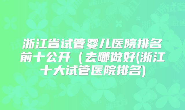 浙江省试管婴儿医院排名前十公开(去哪做好(浙江十大试管医院排名)