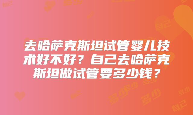 去哈萨克斯坦试管婴儿技术好不好？自己去哈萨克斯坦做试管要多少钱？