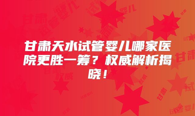 甘肃天水试管婴儿哪家医院更胜一筹？权威解析揭晓！