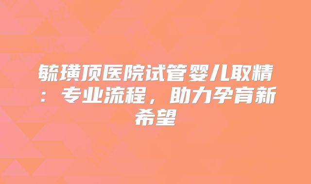 毓璜顶医院试管婴儿取精：专业流程，助力孕育新希望