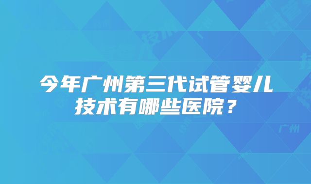 今年广州第三代试管婴儿技术有哪些医院？